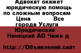 Адвокат окажет юридическую помощь по сложным вопросам  › Цена ­ 1 200 - Все города Услуги » Юридические   . Ненецкий АО,Чижа д.